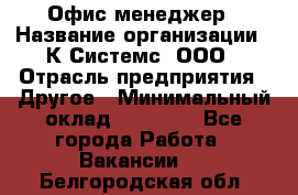 Офис-менеджер › Название организации ­ К Системс, ООО › Отрасль предприятия ­ Другое › Минимальный оклад ­ 20 000 - Все города Работа » Вакансии   . Белгородская обл.